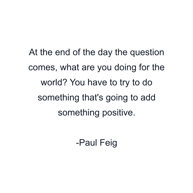 At the end of the day the question comes, what are you doing for the world? You have to try to do something that's going to add something positive.