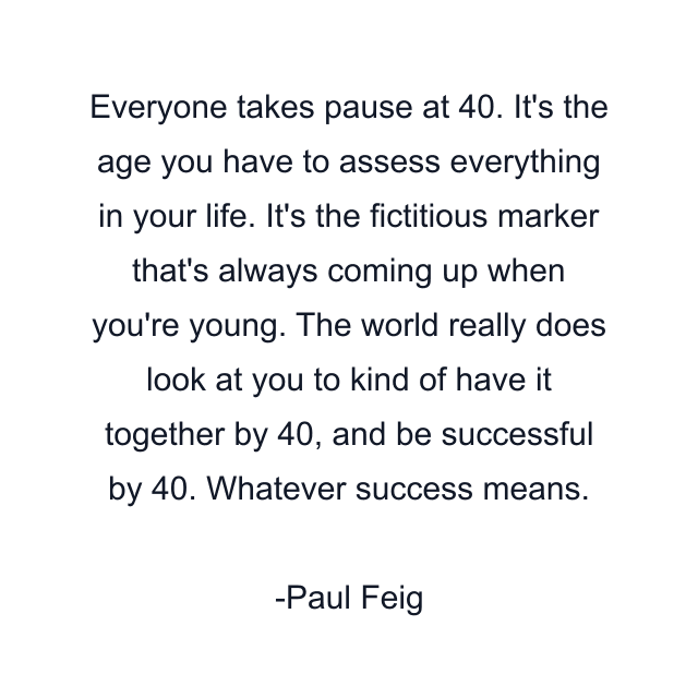 Everyone takes pause at 40. It's the age you have to assess everything in your life. It's the fictitious marker that's always coming up when you're young. The world really does look at you to kind of have it together by 40, and be successful by 40. Whatever success means.