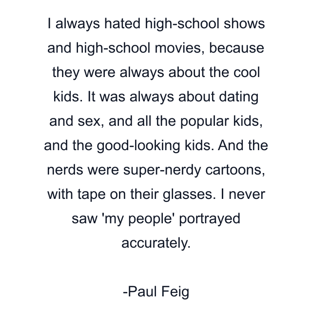 I always hated high-school shows and high-school movies, because they were always about the cool kids. It was always about dating and sex, and all the popular kids, and the good-looking kids. And the nerds were super-nerdy cartoons, with tape on their glasses. I never saw 'my people' portrayed accurately.