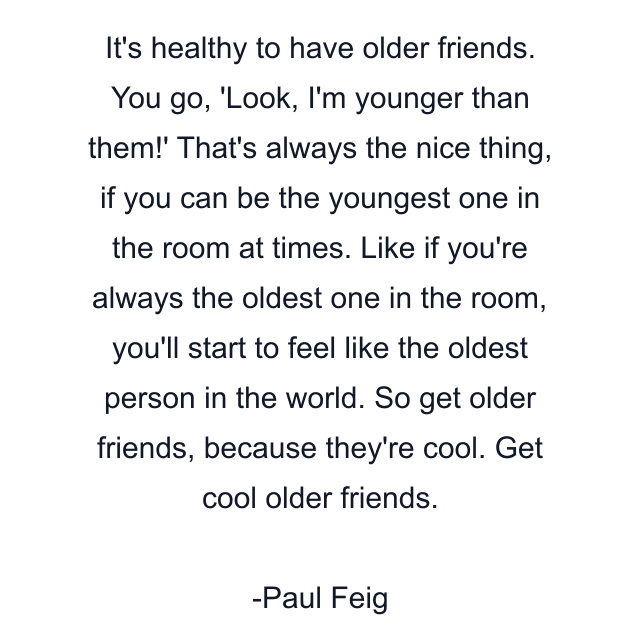 It's healthy to have older friends. You go, 'Look, I'm younger than them!' That's always the nice thing, if you can be the youngest one in the room at times. Like if you're always the oldest one in the room, you'll start to feel like the oldest person in the world. So get older friends, because they're cool. Get cool older friends.