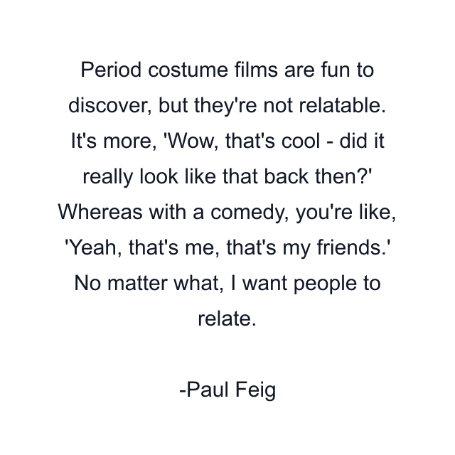 Period costume films are fun to discover, but they're not relatable. It's more, 'Wow, that's cool - did it really look like that back then?' Whereas with a comedy, you're like, 'Yeah, that's me, that's my friends.' No matter what, I want people to relate.