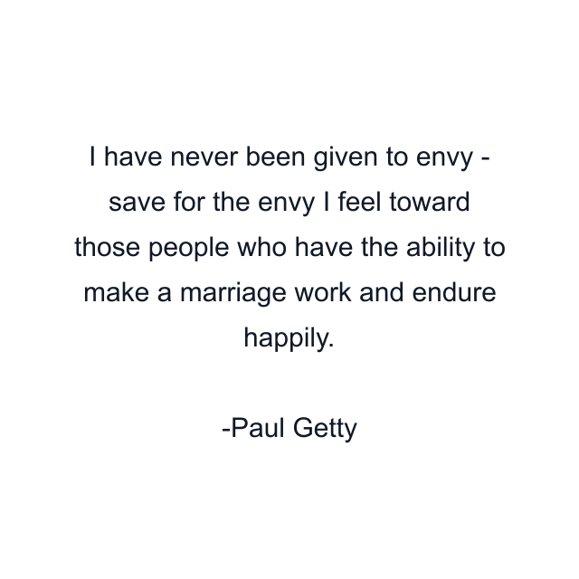 I have never been given to envy - save for the envy I feel toward those people who have the ability to make a marriage work and endure happily.