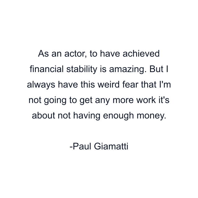 As an actor, to have achieved financial stability is amazing. But I always have this weird fear that I'm not going to get any more work it's about not having enough money.