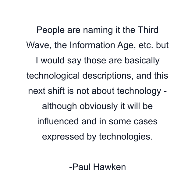 People are naming it the Third Wave, the Information Age, etc. but I would say those are basically technological descriptions, and this next shift is not about technology - although obviously it will be influenced and in some cases expressed by technologies.