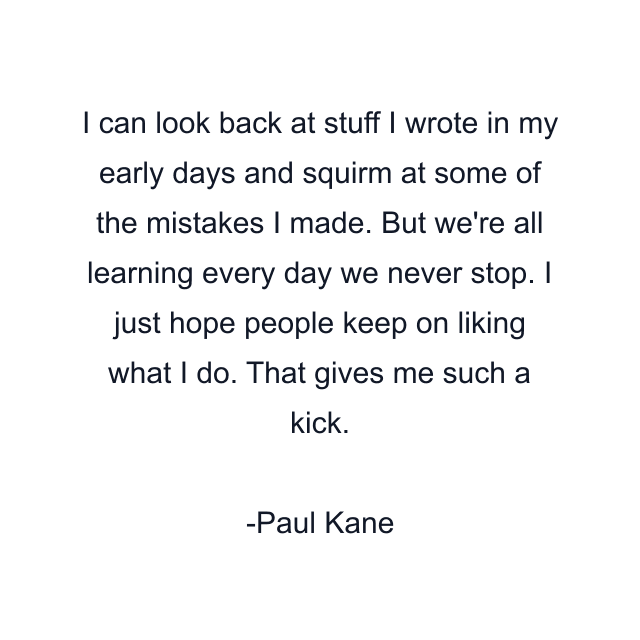 I can look back at stuff I wrote in my early days and squirm at some of the mistakes I made. But we're all learning every day we never stop. I just hope people keep on liking what I do. That gives me such a kick.