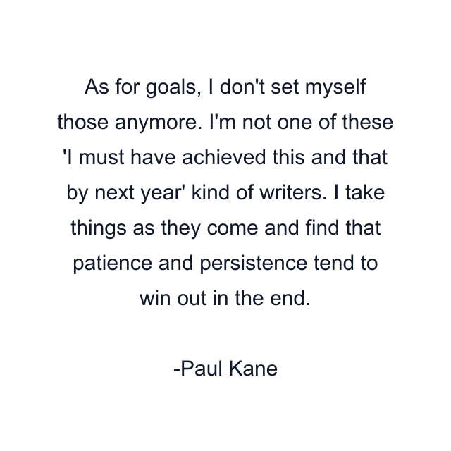 As for goals, I don't set myself those anymore. I'm not one of these 'I must have achieved this and that by next year' kind of writers. I take things as they come and find that patience and persistence tend to win out in the end.