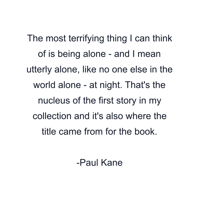 The most terrifying thing I can think of is being alone - and I mean utterly alone, like no one else in the world alone - at night. That's the nucleus of the first story in my collection and it's also where the title came from for the book.