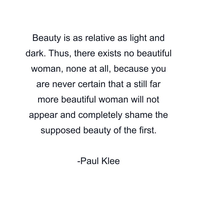 Beauty is as relative as light and dark. Thus, there exists no beautiful woman, none at all, because you are never certain that a still far more beautiful woman will not appear and completely shame the supposed beauty of the first.