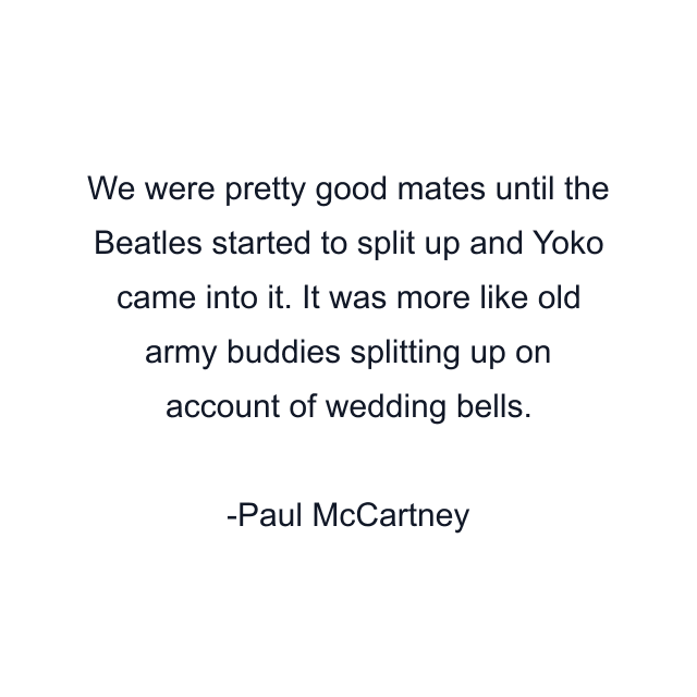 We were pretty good mates until the Beatles started to split up and Yoko came into it. It was more like old army buddies splitting up on account of wedding bells.