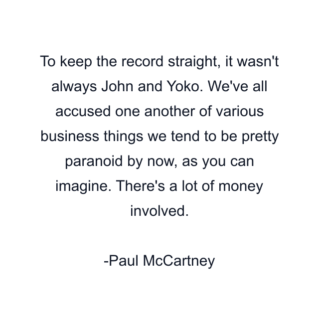 To keep the record straight, it wasn't always John and Yoko. We've all accused one another of various business things we tend to be pretty paranoid by now, as you can imagine. There's a lot of money involved.