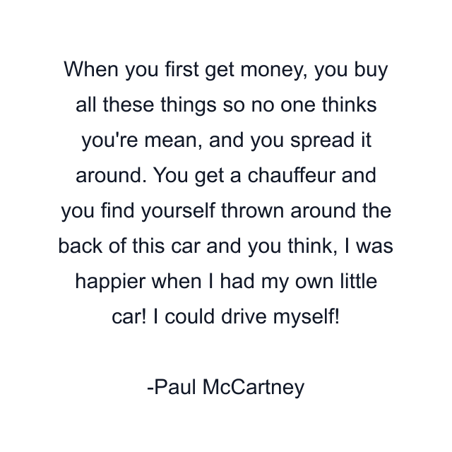 When you first get money, you buy all these things so no one thinks you're mean, and you spread it around. You get a chauffeur and you find yourself thrown around the back of this car and you think, I was happier when I had my own little car! I could drive myself!