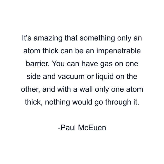 It's amazing that something only an atom thick can be an impenetrable barrier. You can have gas on one side and vacuum or liquid on the other, and with a wall only one atom thick, nothing would go through it.