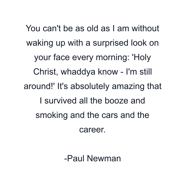 You can't be as old as I am without waking up with a surprised look on your face every morning: 'Holy Christ, whaddya know - I'm still around!' It's absolutely amazing that I survived all the booze and smoking and the cars and the career.