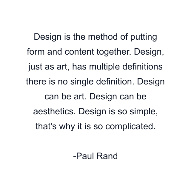 Design is the method of putting form and content together. Design, just as art, has multiple definitions there is no single definition. Design can be art. Design can be aesthetics. Design is so simple, that's why it is so complicated.