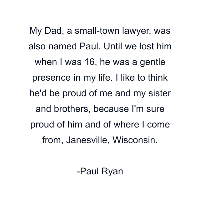 My Dad, a small-town lawyer, was also named Paul. Until we lost him when I was 16, he was a gentle presence in my life. I like to think he'd be proud of me and my sister and brothers, because I'm sure proud of him and of where I come from, Janesville, Wisconsin.