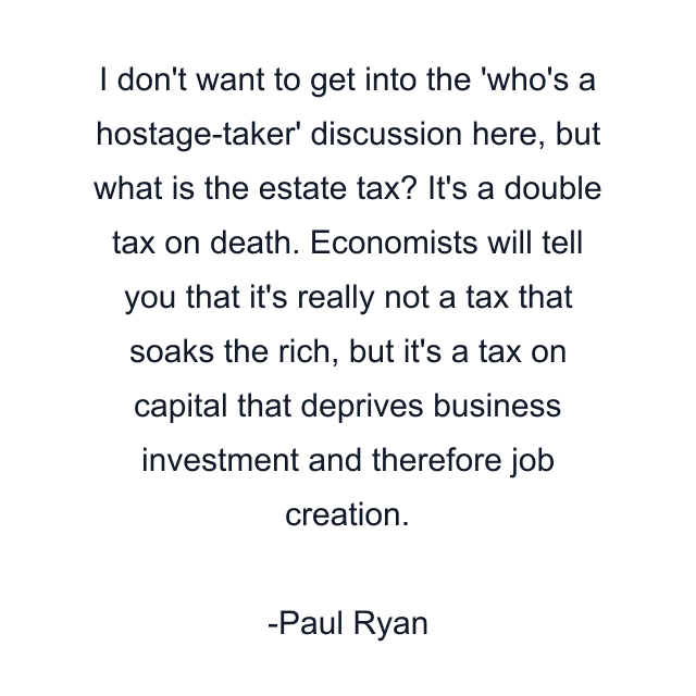 I don't want to get into the 'who's a hostage-taker' discussion here, but what is the estate tax? It's a double tax on death. Economists will tell you that it's really not a tax that soaks the rich, but it's a tax on capital that deprives business investment and therefore job creation.