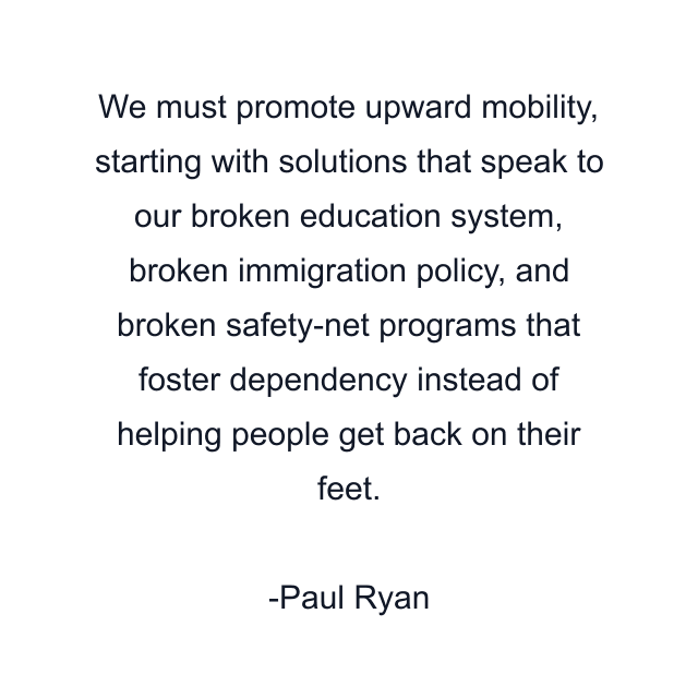 We must promote upward mobility, starting with solutions that speak to our broken education system, broken immigration policy, and broken safety-net programs that foster dependency instead of helping people get back on their feet.