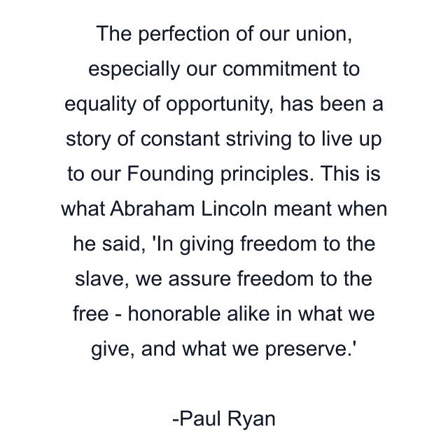 The perfection of our union, especially our commitment to equality of opportunity, has been a story of constant striving to live up to our Founding principles. This is what Abraham Lincoln meant when he said, 'In giving freedom to the slave, we assure freedom to the free - honorable alike in what we give, and what we preserve.'