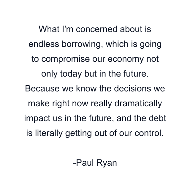 What I'm concerned about is endless borrowing, which is going to compromise our economy not only today but in the future. Because we know the decisions we make right now really dramatically impact us in the future, and the debt is literally getting out of our control.