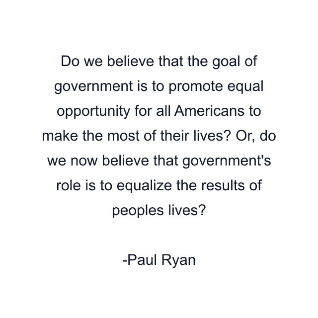 Do we believe that the goal of government is to promote equal opportunity for all Americans to make the most of their lives? Or, do we now believe that government's role is to equalize the results of peoples lives?