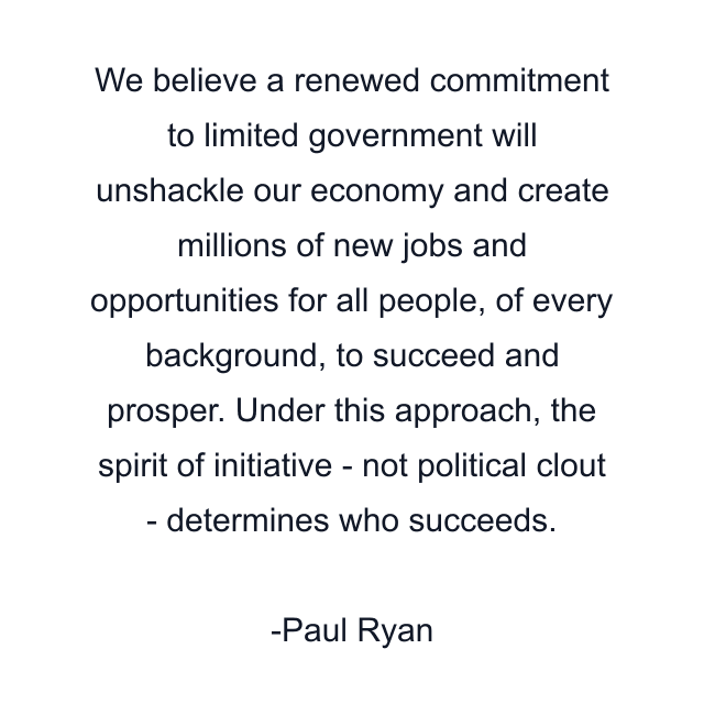 We believe a renewed commitment to limited government will unshackle our economy and create millions of new jobs and opportunities for all people, of every background, to succeed and prosper. Under this approach, the spirit of initiative - not political clout - determines who succeeds.