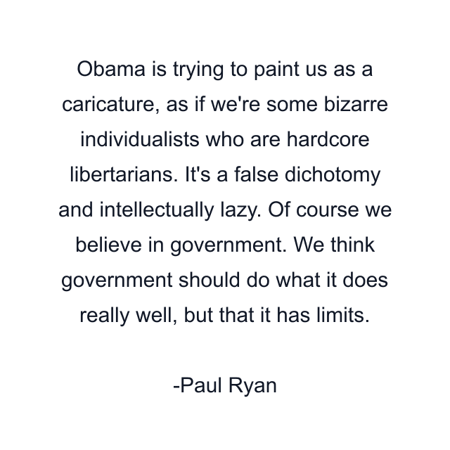 Obama is trying to paint us as a caricature, as if we're some bizarre individualists who are hardcore libertarians. It's a false dichotomy and intellectually lazy. Of course we believe in government. We think government should do what it does really well, but that it has limits.