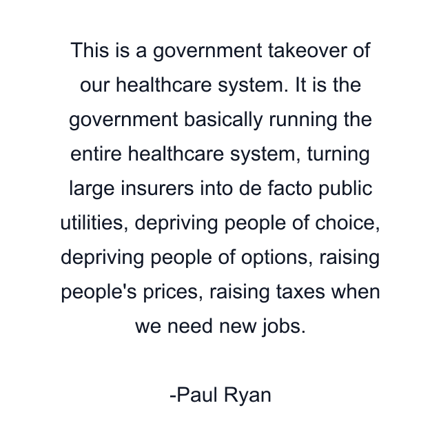 This is a government takeover of our healthcare system. It is the government basically running the entire healthcare system, turning large insurers into de facto public utilities, depriving people of choice, depriving people of options, raising people's prices, raising taxes when we need new jobs.