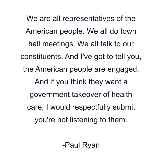 We are all representatives of the American people. We all do town hall meetings. We all talk to our constituents. And I've got to tell you, the American people are engaged. And if you think they want a government takeover of health care, I would respectfully submit you're not listening to them.