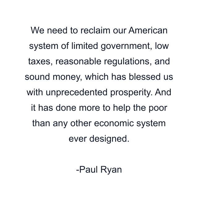 We need to reclaim our American system of limited government, low taxes, reasonable regulations, and sound money, which has blessed us with unprecedented prosperity. And it has done more to help the poor than any other economic system ever designed.