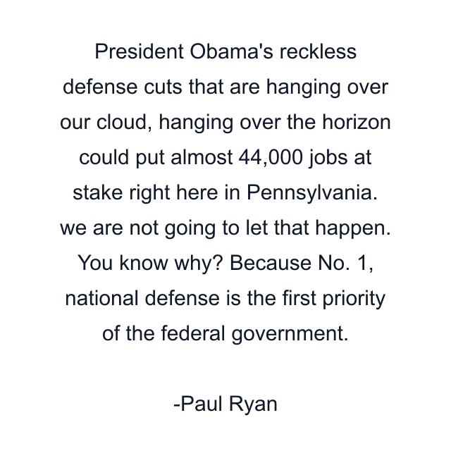 President Obama's reckless defense cuts that are hanging over our cloud, hanging over the horizon could put almost 44,000 jobs at stake right here in Pennsylvania. we are not going to let that happen. You know why? Because No. 1, national defense is the first priority of the federal government.