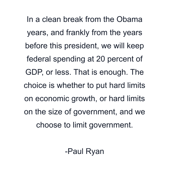 In a clean break from the Obama years, and frankly from the years before this president, we will keep federal spending at 20 percent of GDP, or less. That is enough. The choice is whether to put hard limits on economic growth, or hard limits on the size of government, and we choose to limit government.