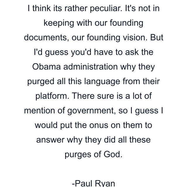 I think its rather peculiar. It's not in keeping with our founding documents, our founding vision. But I'd guess you'd have to ask the Obama administration why they purged all this language from their platform. There sure is a lot of mention of government, so I guess I would put the onus on them to answer why they did all these purges of God.