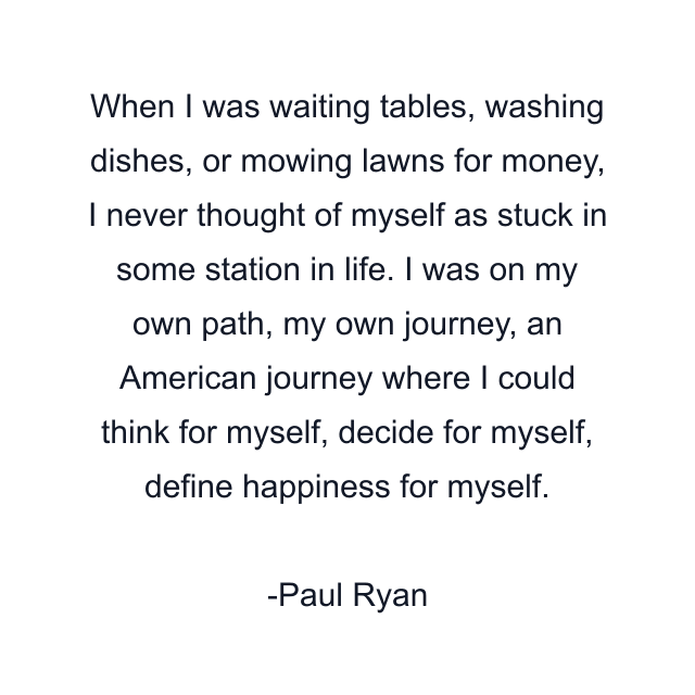 When I was waiting tables, washing dishes, or mowing lawns for money, I never thought of myself as stuck in some station in life. I was on my own path, my own journey, an American journey where I could think for myself, decide for myself, define happiness for myself.