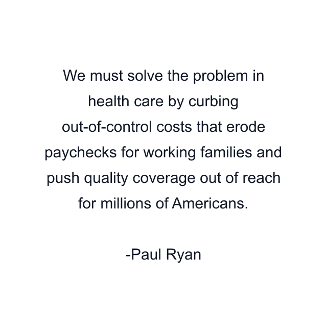 We must solve the problem in health care by curbing out-of-control costs that erode paychecks for working families and push quality coverage out of reach for millions of Americans.