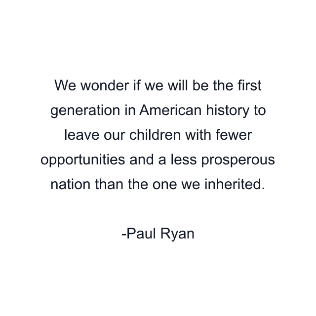 We wonder if we will be the first generation in American history to leave our children with fewer opportunities and a less prosperous nation than the one we inherited.