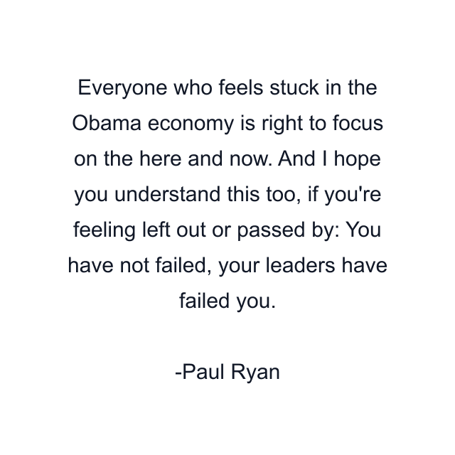 Everyone who feels stuck in the Obama economy is right to focus on the here and now. And I hope you understand this too, if you're feeling left out or passed by: You have not failed, your leaders have failed you.