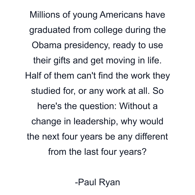 Millions of young Americans have graduated from college during the Obama presidency, ready to use their gifts and get moving in life. Half of them can't find the work they studied for, or any work at all. So here's the question: Without a change in leadership, why would the next four years be any different from the last four years?