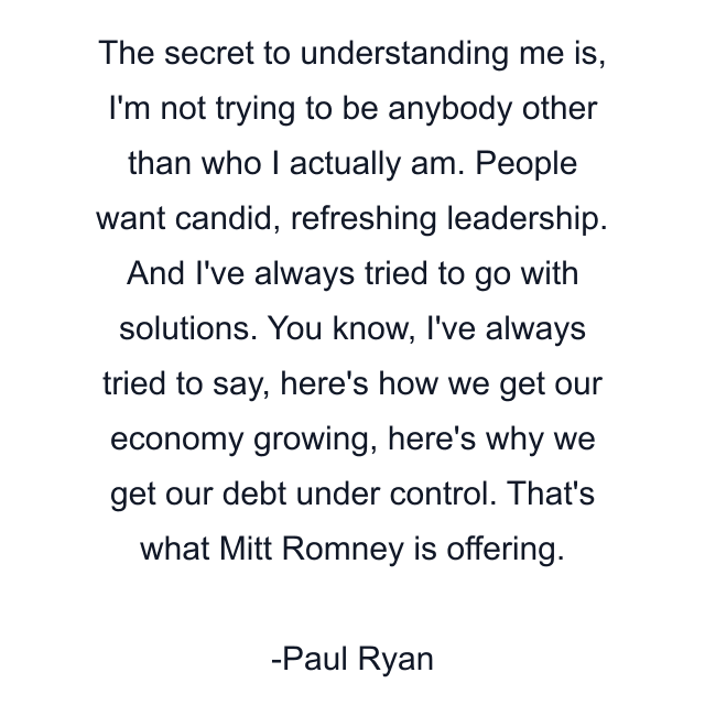 The secret to understanding me is, I'm not trying to be anybody other than who I actually am. People want candid, refreshing leadership. And I've always tried to go with solutions. You know, I've always tried to say, here's how we get our economy growing, here's why we get our debt under control. That's what Mitt Romney is offering.