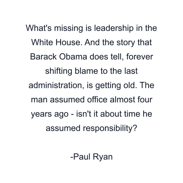 What's missing is leadership in the White House. And the story that Barack Obama does tell, forever shifting blame to the last administration, is getting old. The man assumed office almost four years ago - isn't it about time he assumed responsibility?