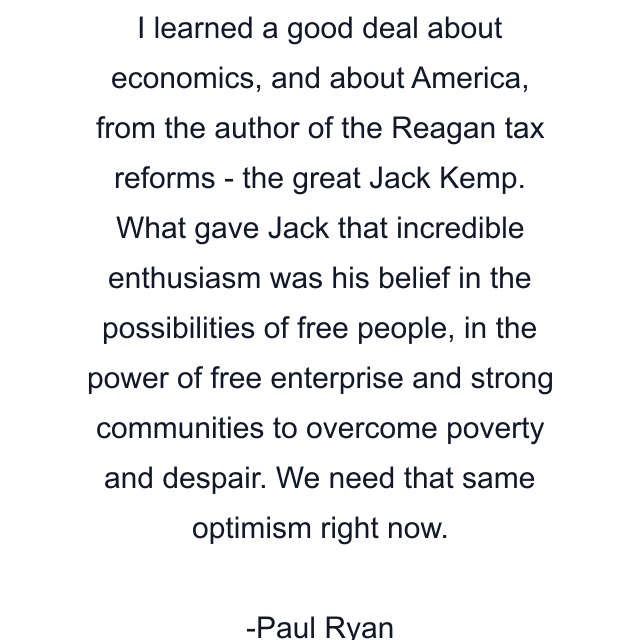 I learned a good deal about economics, and about America, from the author of the Reagan tax reforms - the great Jack Kemp. What gave Jack that incredible enthusiasm was his belief in the possibilities of free people, in the power of free enterprise and strong communities to overcome poverty and despair. We need that same optimism right now.