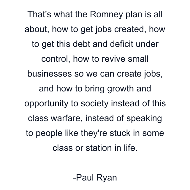 That's what the Romney plan is all about, how to get jobs created, how to get this debt and deficit under control, how to revive small businesses so we can create jobs, and how to bring growth and opportunity to society instead of this class warfare, instead of speaking to people like they're stuck in some class or station in life.