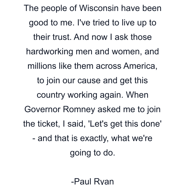 The people of Wisconsin have been good to me. I've tried to live up to their trust. And now I ask those hardworking men and women, and millions like them across America, to join our cause and get this country working again. When Governor Romney asked me to join the ticket, I said, 'Let's get this done' - and that is exactly, what we're going to do.