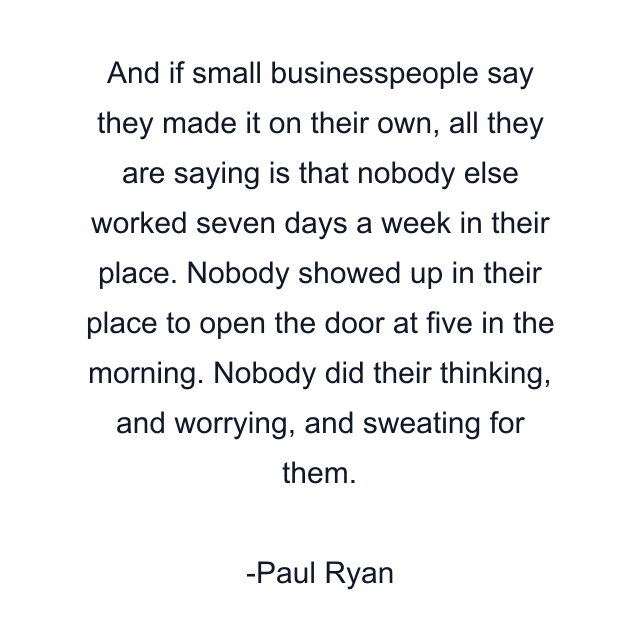 And if small businesspeople say they made it on their own, all they are saying is that nobody else worked seven days a week in their place. Nobody showed up in their place to open the door at five in the morning. Nobody did their thinking, and worrying, and sweating for them.