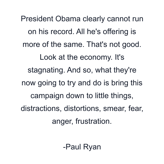 President Obama clearly cannot run on his record. All he's offering is more of the same. That's not good. Look at the economy. It's stagnating. And so, what they're now going to try and do is bring this campaign down to little things, distractions, distortions, smear, fear, anger, frustration.