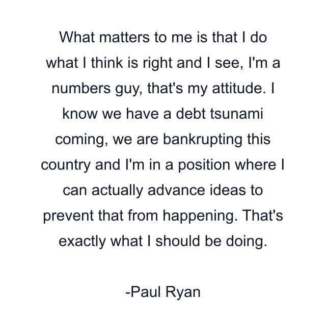 What matters to me is that I do what I think is right and I see, I'm a numbers guy, that's my attitude. I know we have a debt tsunami coming, we are bankrupting this country and I'm in a position where I can actually advance ideas to prevent that from happening. That's exactly what I should be doing.