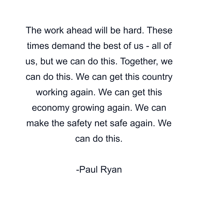 The work ahead will be hard. These times demand the best of us - all of us, but we can do this. Together, we can do this. We can get this country working again. We can get this economy growing again. We can make the safety net safe again. We can do this.