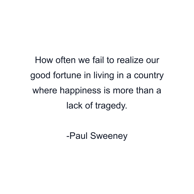 How often we fail to realize our good fortune in living in a country where happiness is more than a lack of tragedy.