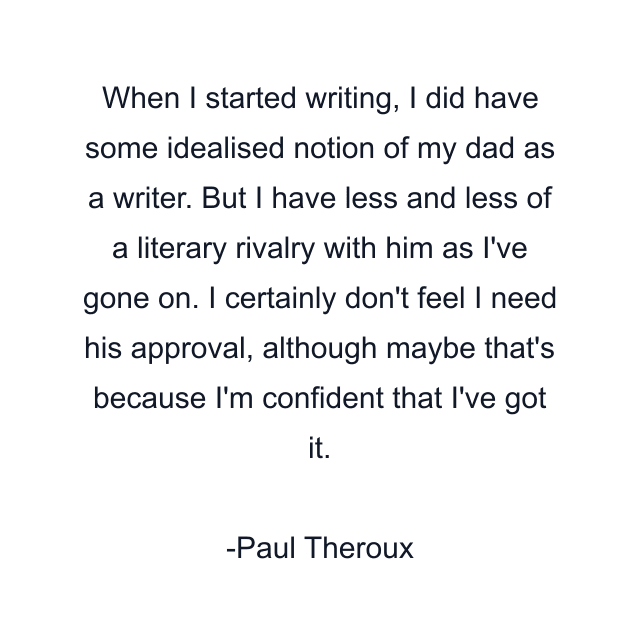 When I started writing, I did have some idealised notion of my dad as a writer. But I have less and less of a literary rivalry with him as I've gone on. I certainly don't feel I need his approval, although maybe that's because I'm confident that I've got it.