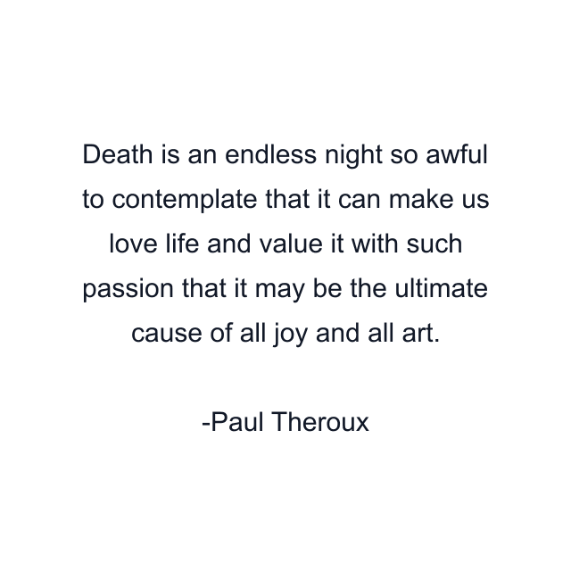 Death is an endless night so awful to contemplate that it can make us love life and value it with such passion that it may be the ultimate cause of all joy and all art.