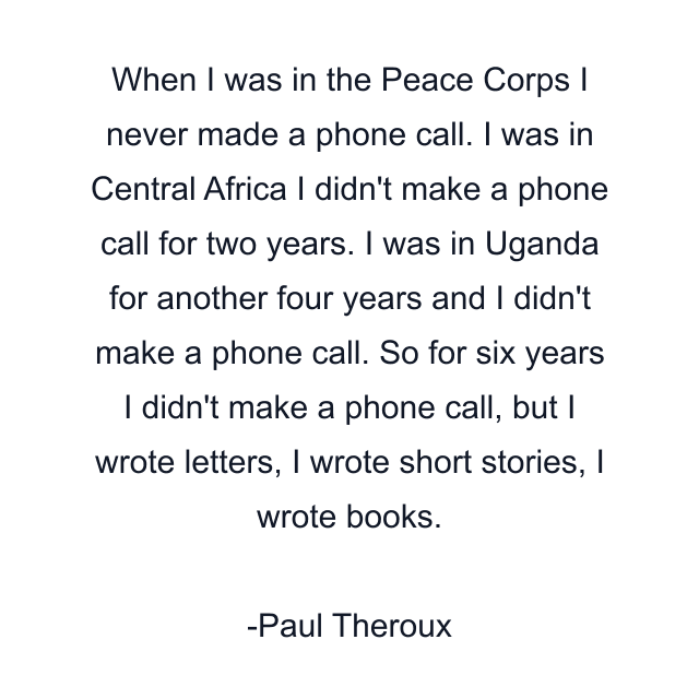 When I was in the Peace Corps I never made a phone call. I was in Central Africa I didn't make a phone call for two years. I was in Uganda for another four years and I didn't make a phone call. So for six years I didn't make a phone call, but I wrote letters, I wrote short stories, I wrote books.